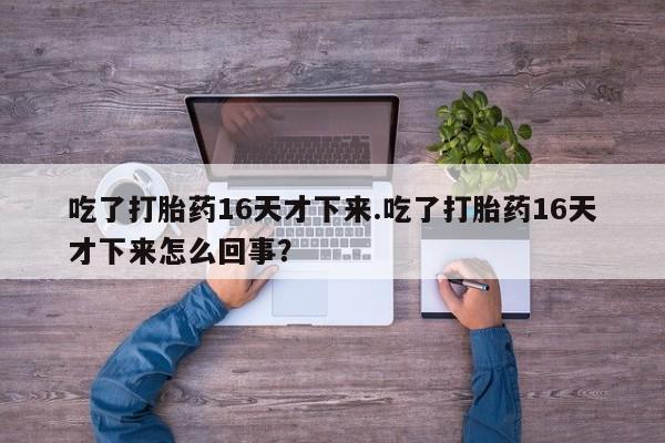 正品打胎药微信购买方式吃了打胎药16天才下来.吃了打胎药16天才下来怎么回事？
