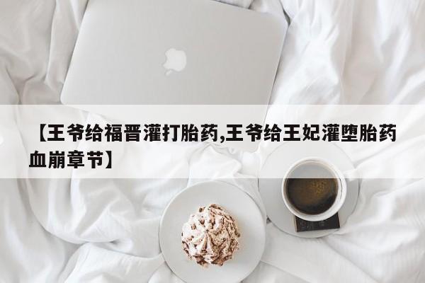 正品打胎药微信购买方式【王爷给福晋灌打胎药,王爷给王妃灌堕胎药血崩章节】