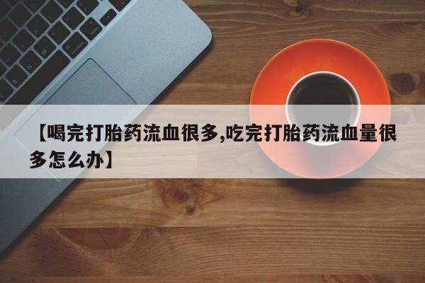 正品打胎药微信购买方式【喝完打胎药流血很多,吃完打胎药流血量很多怎么办】