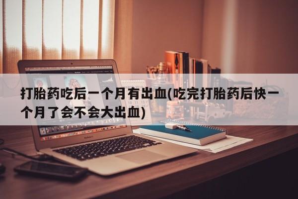 正品打胎药微信购买方式打胎药吃后一个月有出血(吃完打胎药后快一个月了会不会大出血)