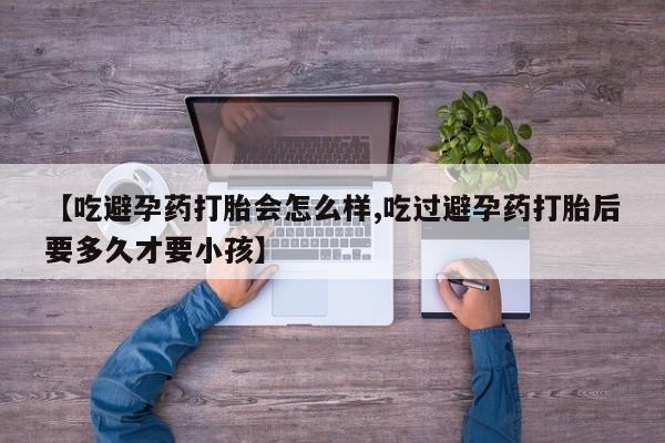 正品打胎药微信购买方式【吃避孕药打胎会怎么样,吃过避孕药打胎后要多久才要小孩】