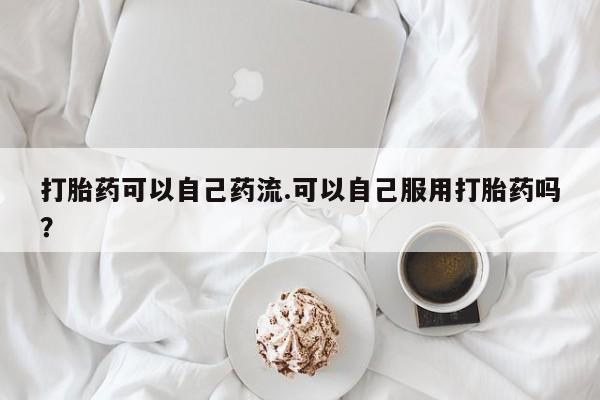 正品打胎药微信购买方式打胎药可以自己药流.可以自己服用打胎药吗？