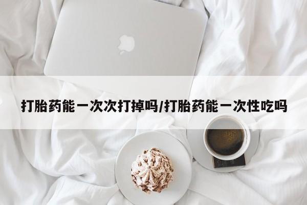 正品打胎药微信购买方式打胎药能一次次打掉吗/打胎药能一次性吃吗