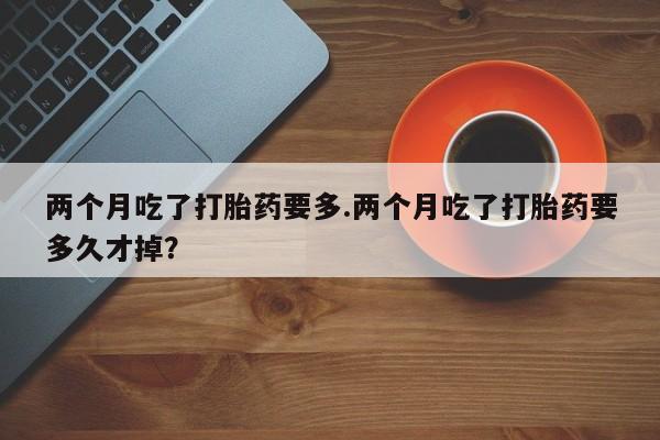 正品打胎药微信购买方式两个月吃了打胎药要多.两个月吃了打胎药要多久才掉？