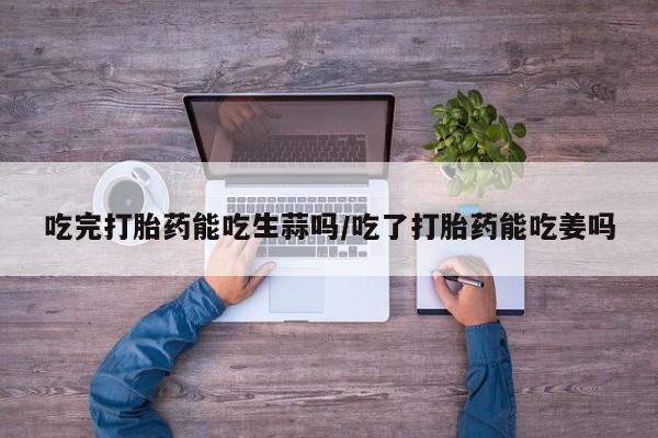正品打胎药微信购买方式吃完打胎药能吃生蒜吗/吃了打胎药能吃姜吗