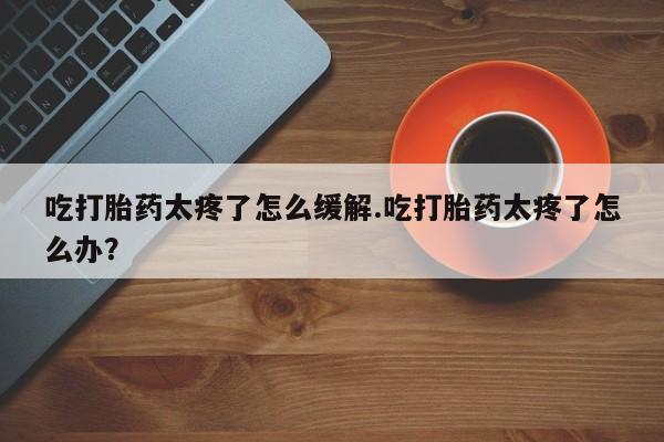正品打胎药微信购买方式吃打胎药太疼了怎么缓解.吃打胎药太疼了怎么办？