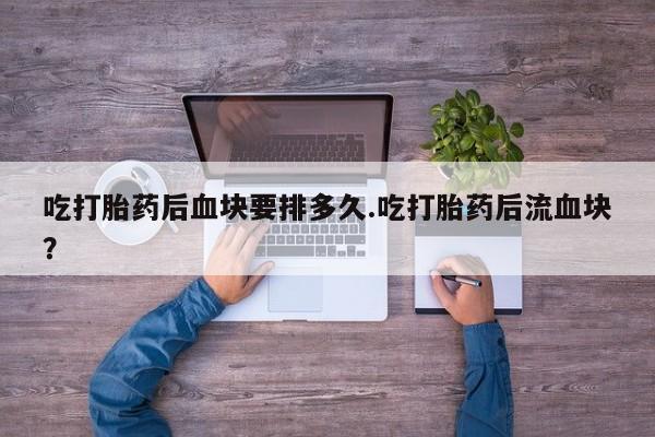 正品打胎药微信购买方式吃打胎药后血块要排多久.吃打胎药后流血块？