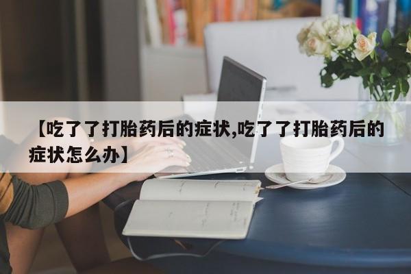 正品打胎药微信购买方式【吃了了打胎药后的症状,吃了了打胎药后的症状怎么办】