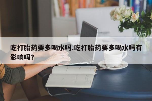 正品打胎药微信购买方式吃打胎药要多喝水吗.吃打胎药要多喝水吗有影响吗？